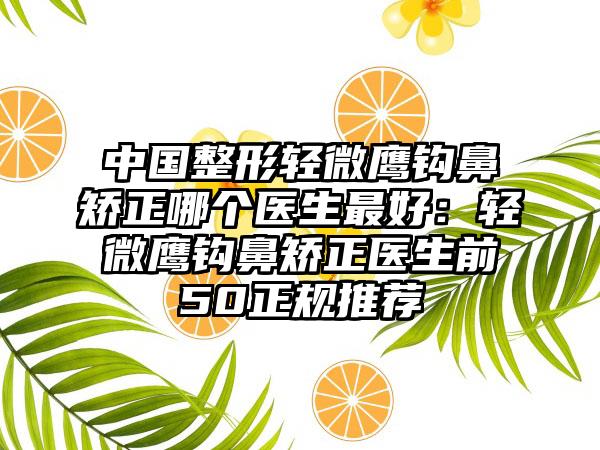 中国整形轻微鹰钩鼻矫正哪个医生最好：轻微鹰钩鼻矫正医生前50正规推荐