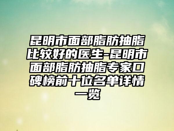 昆明市面部脂肪抽脂比较好的医生-昆明市面部脂肪抽脂专家口碑榜前十位名单详情一览