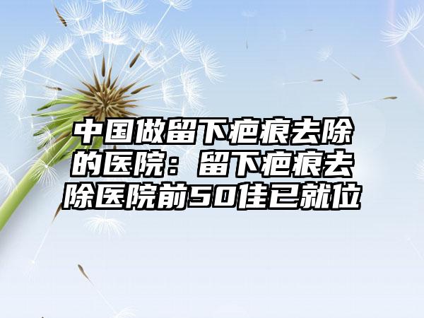 中国做留下疤痕去除的医院：留下疤痕去除医院前50佳已就位