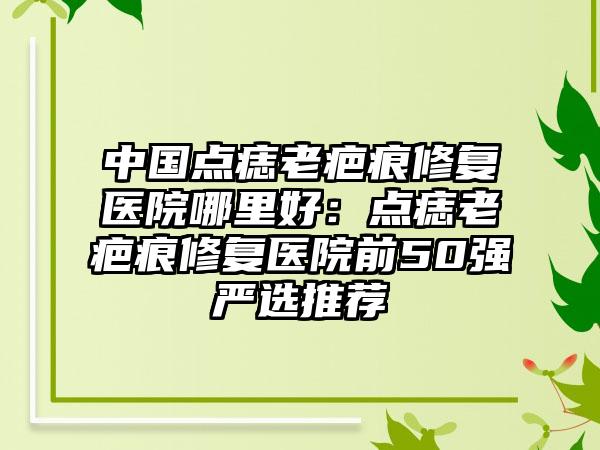 中国点痣老疤痕修复医院哪里好：点痣老疤痕修复医院前50强严选推荐
