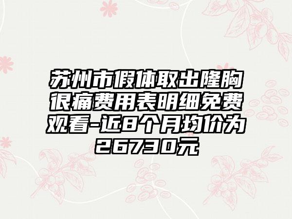 苏州市假体取出隆胸很痛费用表明细免费观看-近8个月均价为26730元