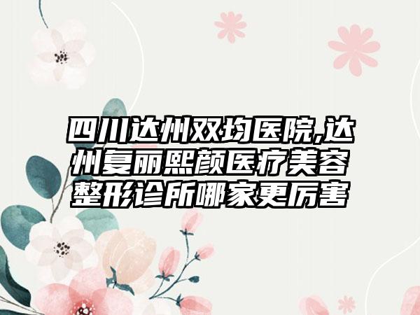 四川达州双均医院,达州复丽熙颜医疗美容整形诊所哪家更厉害