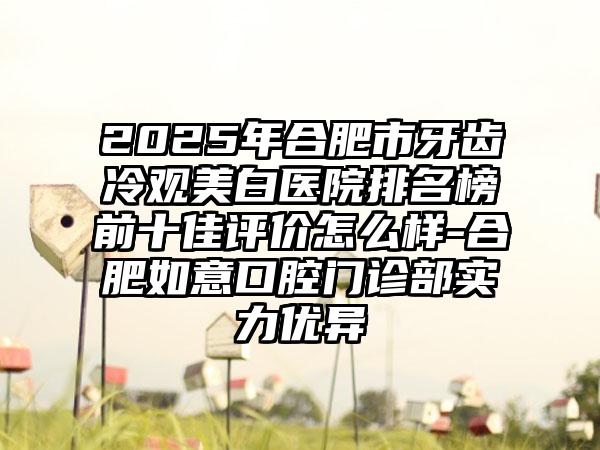 2025年合肥市牙齿冷观美白医院排名榜前十佳评价怎么样-合肥如意口腔门诊部实力优异