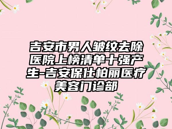 吉安市男人皱纹去除医院上榜清单十强产生-吉安保仕柏丽医疗美容门诊部