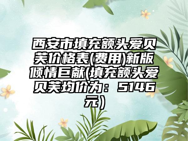 西安市填充额头爱贝芙价格表(费用)新版倾情巨献(填充额头爱贝芙均价为：5146元）