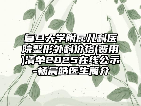 复旦大学附属儿科医院整形外科价格(费用)清单2025在线公示-杨晨皓医生简介
