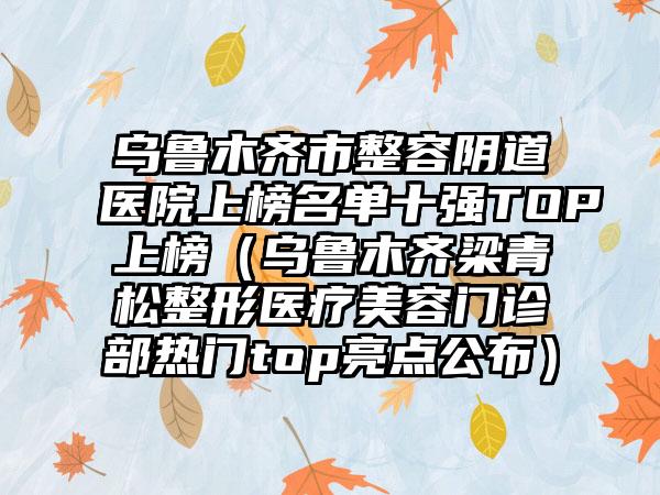 乌鲁木齐市整容阴道医院上榜名单十强TOP上榜（乌鲁木齐梁青松整形医疗美容门诊部热门top亮点公布）