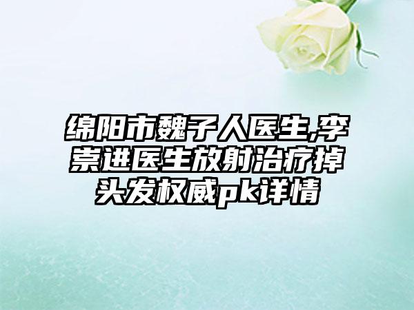 绵阳市魏子人医生,李崇进医生放射治疗掉头发权威pk详情