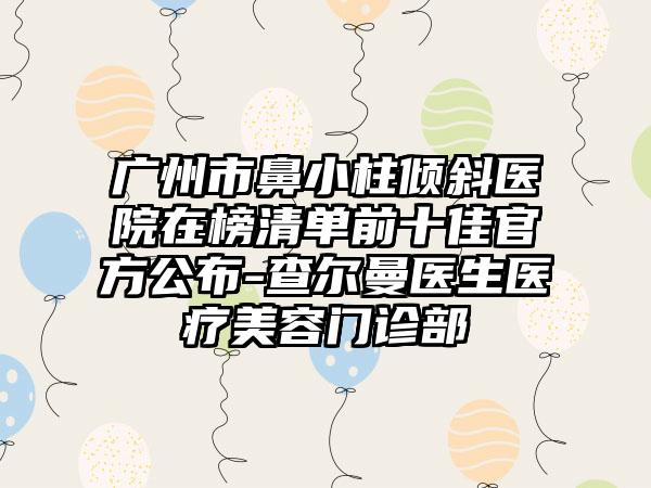 广州市鼻小柱倾斜医院在榜清单前十佳官方公布-查尔曼医生医疗美容门诊部