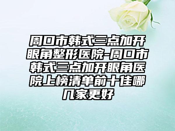 周口市韩式三点加开眼角整形医院-周口市韩式三点加开眼角医院上榜清单前十佳哪几家更好