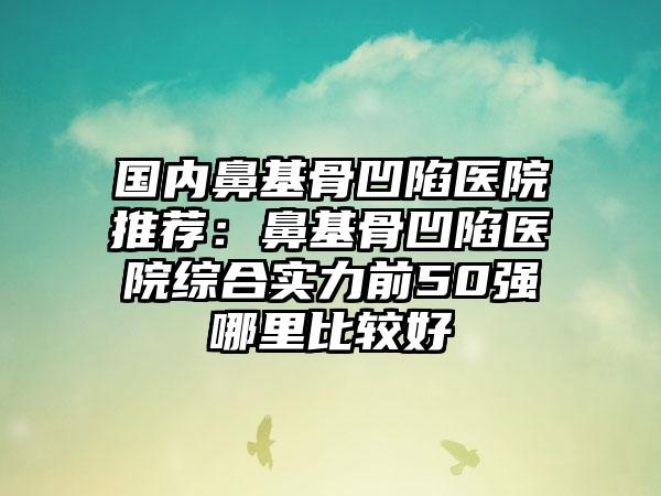 国内鼻基骨凹陷医院推荐：鼻基骨凹陷医院综合实力前50强哪里比较好