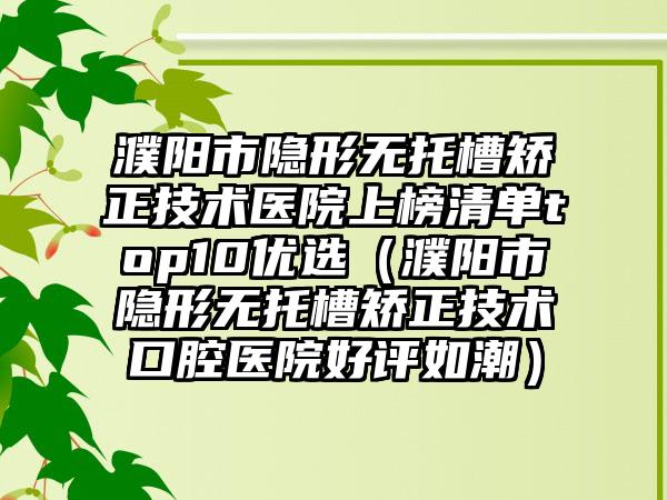 濮阳市隐形无托槽矫正技术医院上榜清单top10优选（濮阳市隐形无托槽矫正技术口腔医院好评如潮）