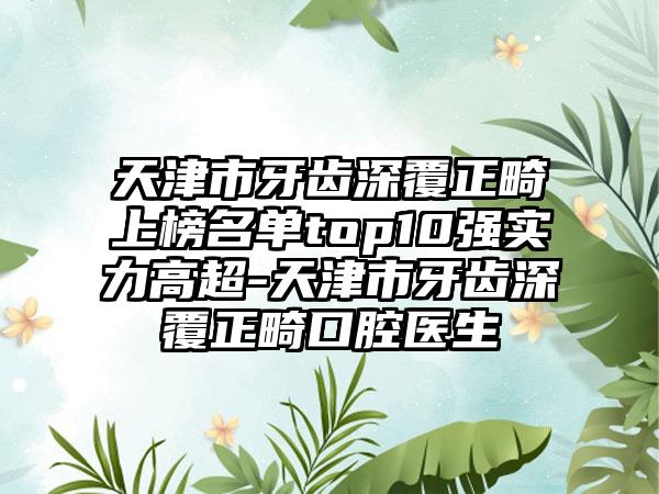 天津市牙齿深覆正畸上榜名单top10强实力高超-天津市牙齿深覆正畸口腔医生