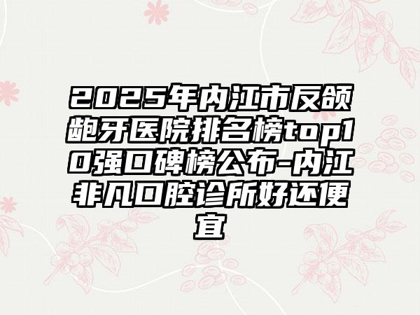 2025年内江市反颌龅牙医院排名榜top10强口碑榜公布-内江非凡口腔诊所好还便宜