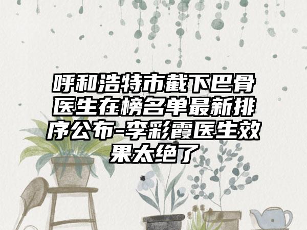呼和浩特市截下巴骨医生在榜名单最新排序公布-李彩霞医生效果太绝了