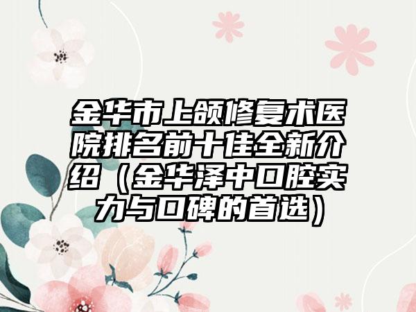 金华市上颌修复术医院排名前十佳全新介绍（金华泽中口腔实力与口碑的首选）