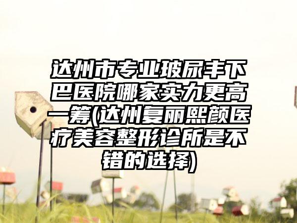 达州市专业玻尿丰下巴医院哪家实力更高一筹(达州复丽熙颜医疗美容整形诊所是不错的选择)