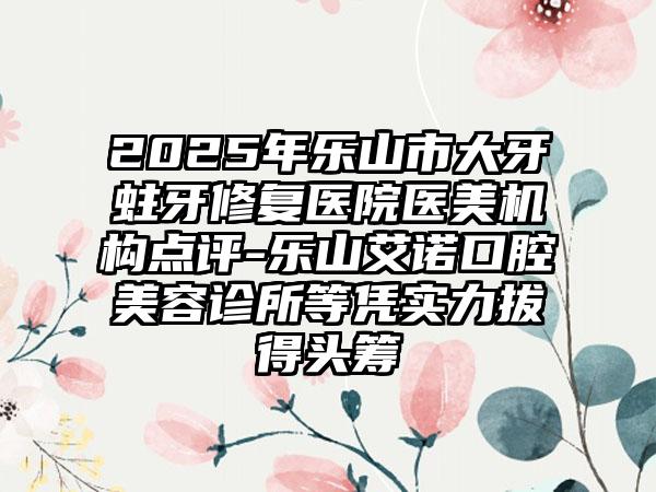 2025年乐山市大牙蛀牙修复医院医美机构点评-乐山艾诺口腔美容诊所等凭实力拔得头筹
