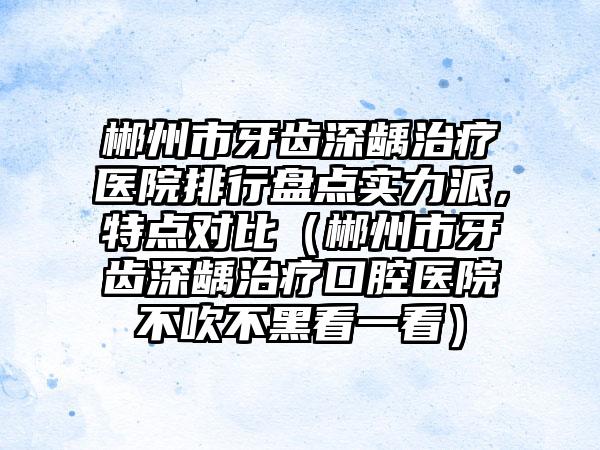 郴州市牙齿深龋治疗医院排行盘点实力派，特点对比（郴州市牙齿深龋治疗口腔医院不吹不黑看一看）