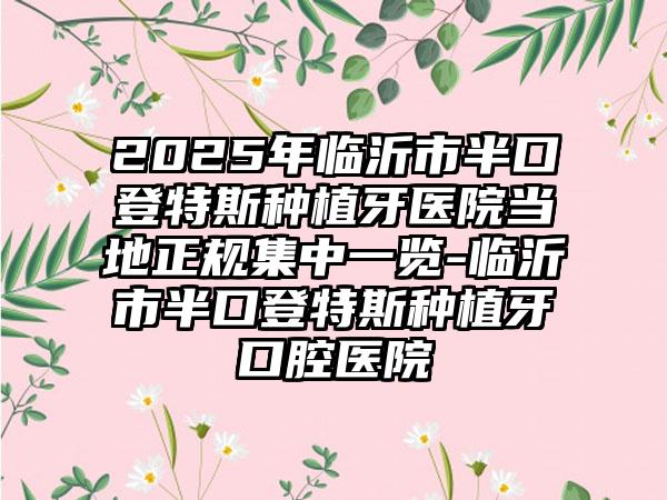 2025年临沂市半口登特斯种植牙医院当地正规集中一览-临沂市半口登特斯种植牙口腔医院