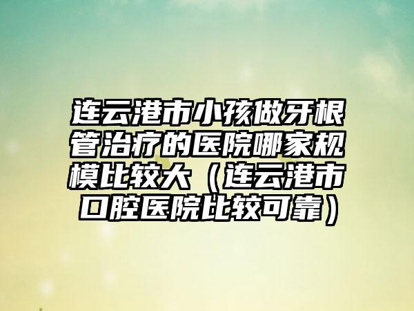 连云港市小孩做牙根管治疗的医院哪家规模比较大（连云港市口腔医院比较可靠）