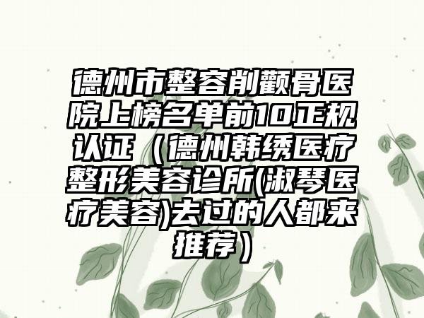 德州市整容削颧骨医院上榜名单前10正规认证（德州韩绣医疗整形美容诊所(淑琴医疗美容)去过的人都来推荐）