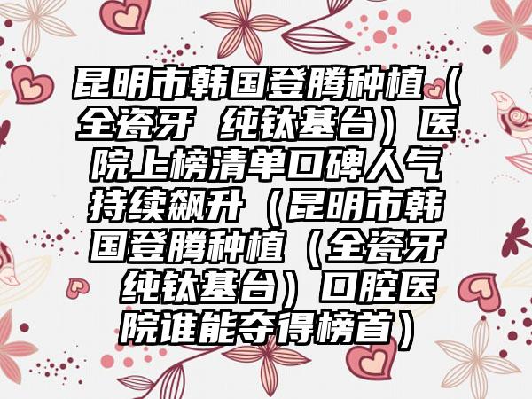 昆明市韩国登腾种植（全瓷牙 纯钛基台）医院上榜清单口碑人气持续飙升（昆明市韩国登腾种植（全瓷牙 纯钛基台）口腔医院谁能夺得榜首）