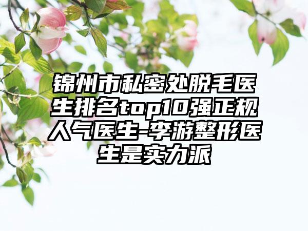 锦州市私密处脱毛医生排名top10强正规人气医生-李游整形医生是实力派