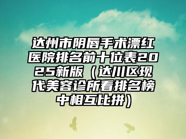 达州市阴唇手术漂红医院排名前十位表2025新版（达川区现代美容诊所看排名榜中相互比拼）