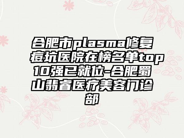 合肥市plasma修复痘坑医院在榜名单top10强已就位-合肥蜀山翡睿医疗美容门诊部