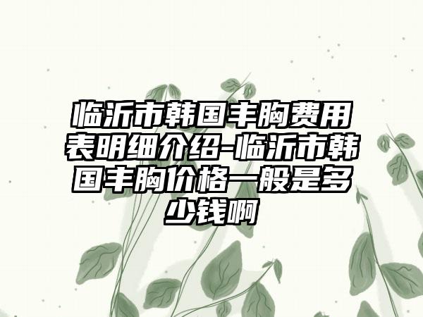 临沂市韩国丰胸费用表明细介绍-临沂市韩国丰胸价格一般是多少钱啊