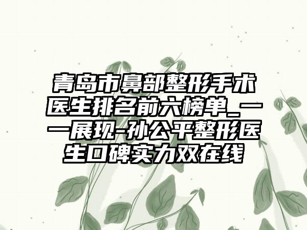 青岛市鼻部整形手术医生排名前六榜单_一一展现-孙公平整形医生口碑实力双在线