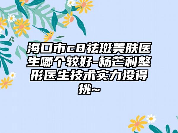 海口市c8祛斑美肤医生哪个较好-杨芒利整形医生技术实力没得挑~