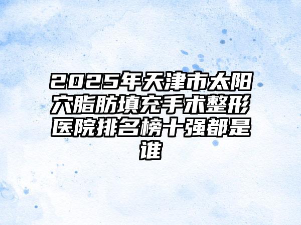 2025年天津市太阳穴脂肪填充手术整形医院排名榜十强都是谁
