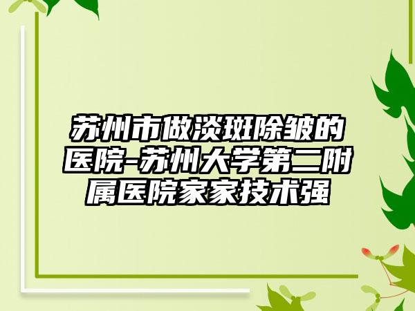 苏州市做淡斑除皱的医院-苏州大学第二附属医院家家技术强
