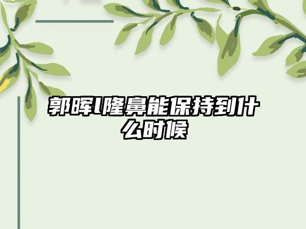 郭晖l隆鼻能保持到什么时候
