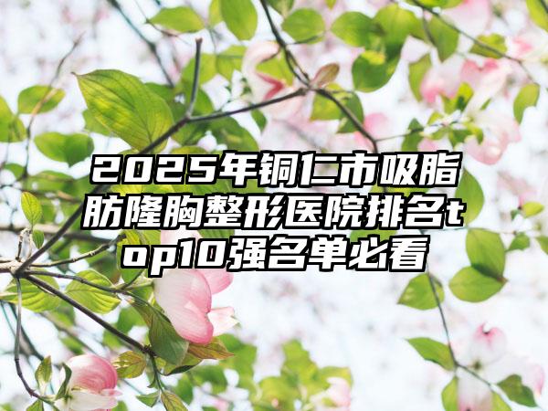 2025年铜仁市吸脂肪隆胸整形医院排名top10强名单必看