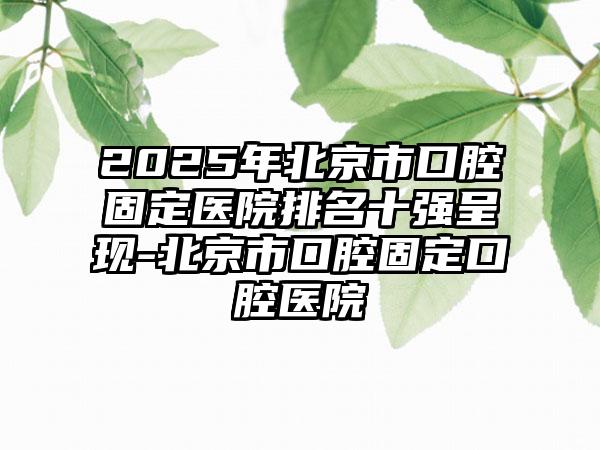 2025年北京市口腔固定医院排名十强呈现-北京市口腔固定口腔医院