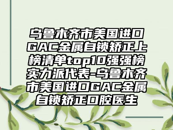 乌鲁木齐市美国进口GAC金属自锁矫正上榜清单top10强强榜实力派代表-乌鲁木齐市美国进口GAC金属自锁矫正口腔医生