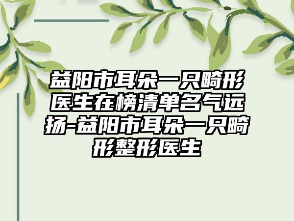 益阳市耳朵一只畸形医生在榜清单名气远扬-益阳市耳朵一只畸形整形医生