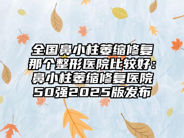 全国鼻小柱萎缩修复那个整形医院比较好：鼻小柱萎缩修复医院50强2025版发布