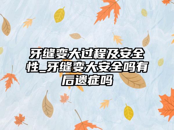 牙缝变大过程及安全性_牙缝变大安全吗有后遗症吗