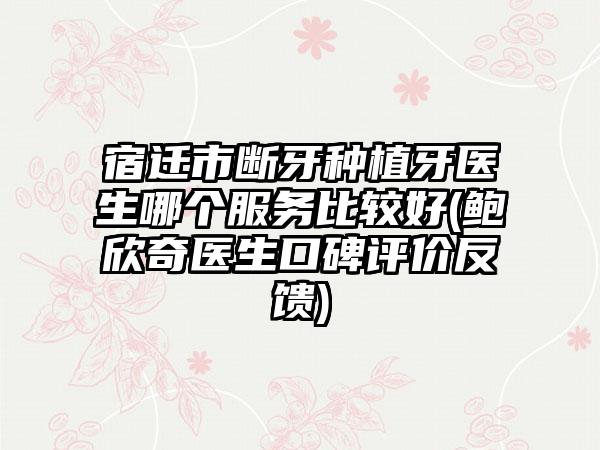 宿迁市断牙种植牙医生哪个服务比较好(鲍欣奇医生口碑评价反馈)