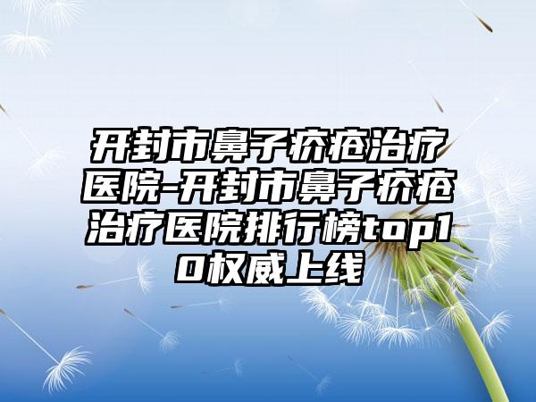 开封市鼻子疥疮治疗医院-开封市鼻子疥疮治疗医院排行榜top10权威上线