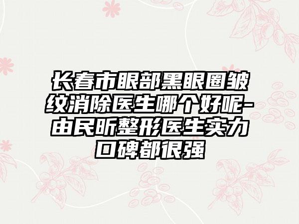 长春市眼部黑眼圈皱纹消除医生哪个好呢-由民昕整形医生实力口碑都很强
