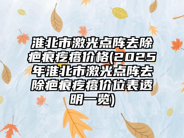 淮北市激光点阵去除疤痕疙瘩价格(2025年淮北市激光点阵去除疤痕疙瘩价位表透明一览)