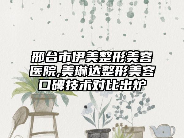 邢台市伊美整形美容医院,美琳达整形美容口碑技术对比出炉
