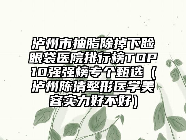 泸州市抽脂除掉下睑眼袋医院排行榜TOP10强强榜专个甄选（泸州陈清整形医学美容实力好不好）