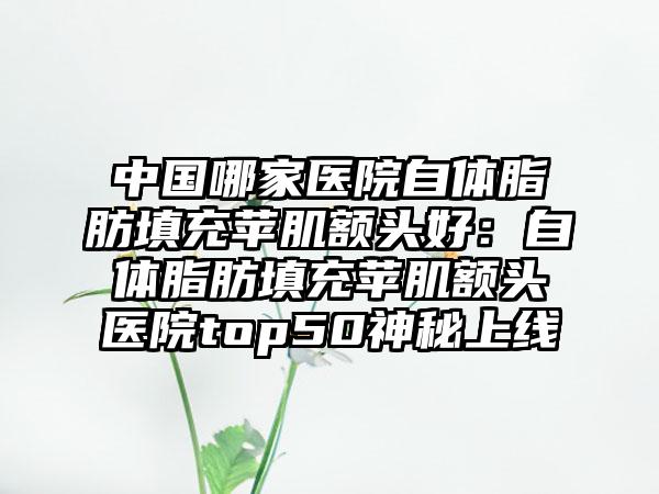 中国哪家医院自体脂肪填充苹肌额头好：自体脂肪填充苹肌额头医院top50神秘上线