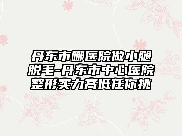 丹东市哪医院做小腿脱毛-丹东市中心医院整形实力高低任你挑